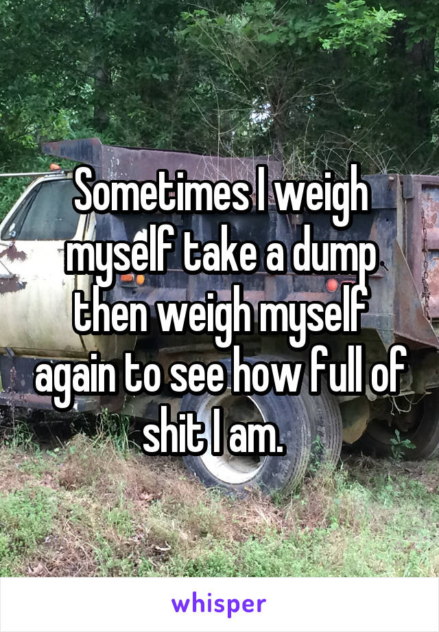 Sometimes I weigh myself take a dump then weigh myself again to see how full of shit I am.  