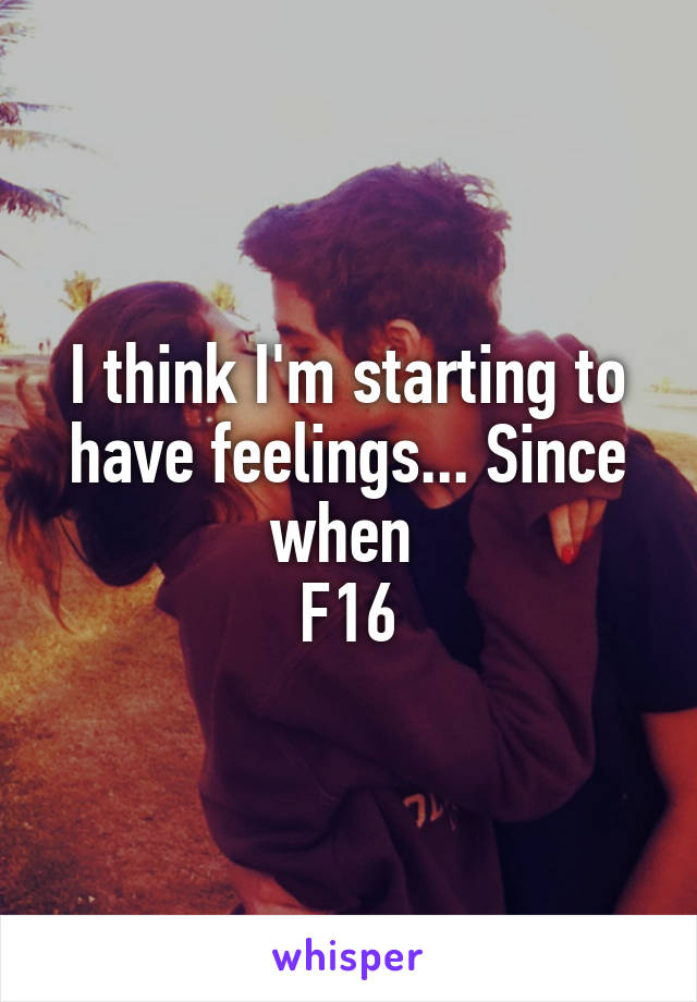 I think I'm starting to have feelings... Since when 
F16