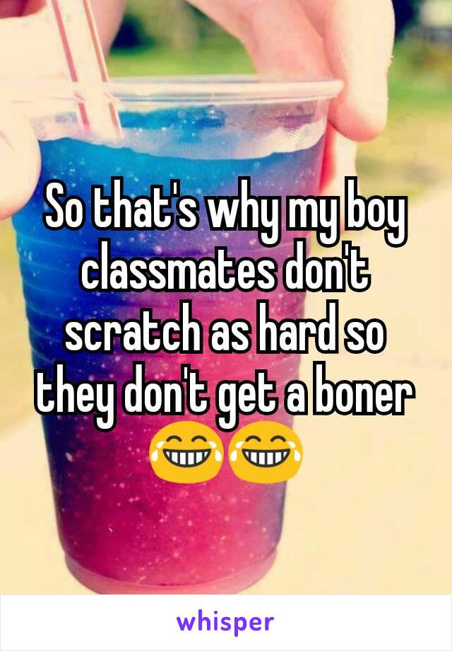 So that's why my boy classmates don't scratch as hard so they don't get a boner 😂😂