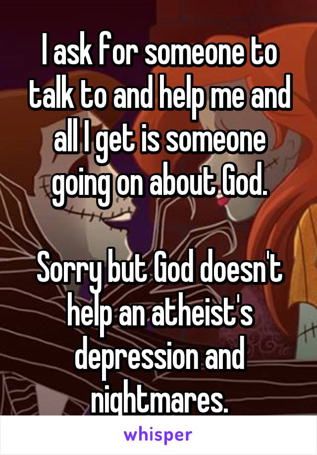 I ask for someone to talk to and help me and all I get is someone going on about God.

Sorry but God doesn't help an atheist's depression and nightmares.