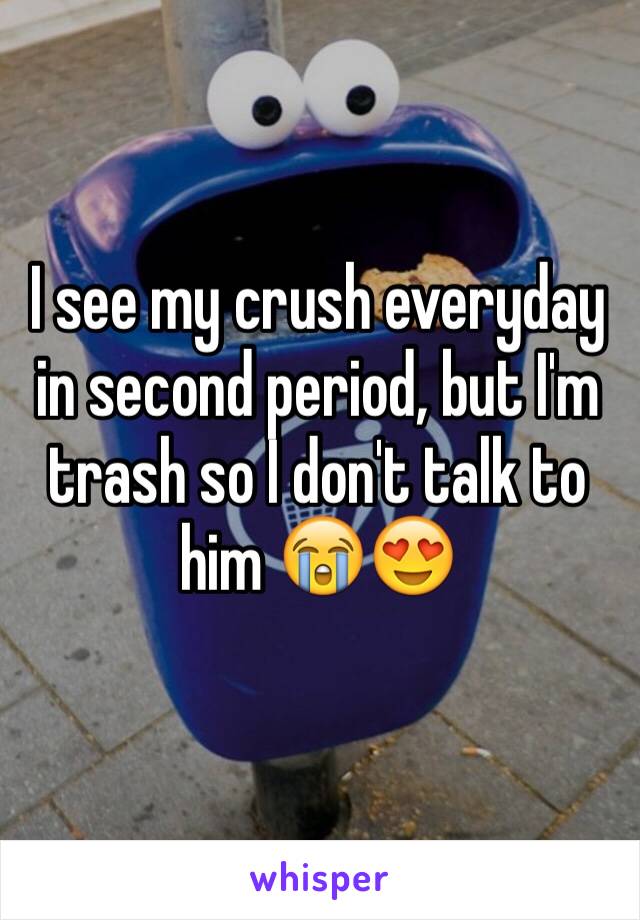 I see my crush everyday in second period, but I'm trash so I don't talk to him 😭😍