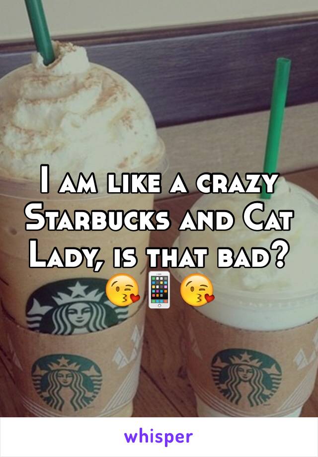 I am like a crazy
Starbucks and Cat
Lady, is that bad?
😘📱😘