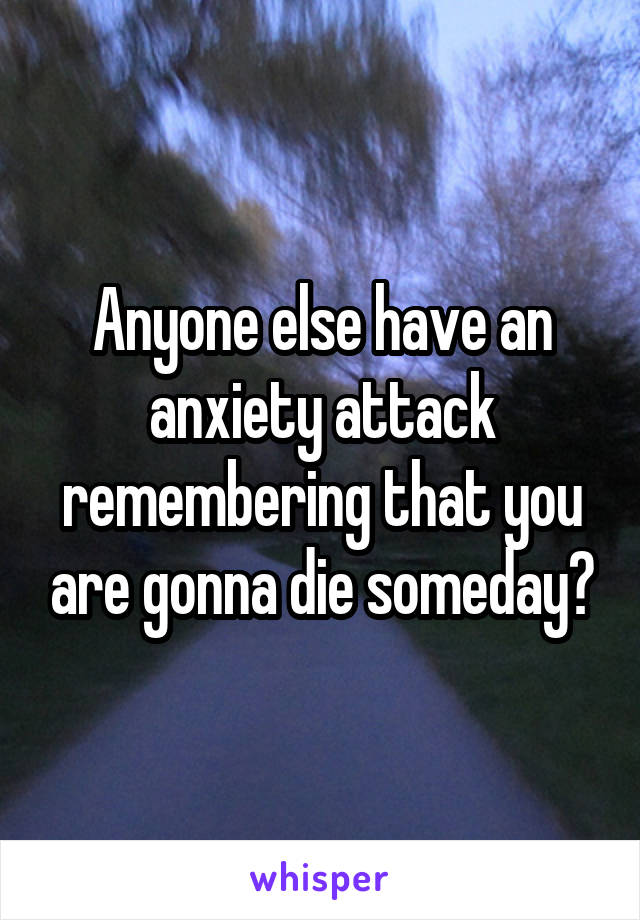 Anyone else have an anxiety attack remembering that you are gonna die someday?