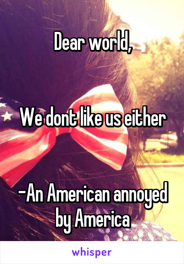 Dear world,


We dont like us either


-An American annoyed by America