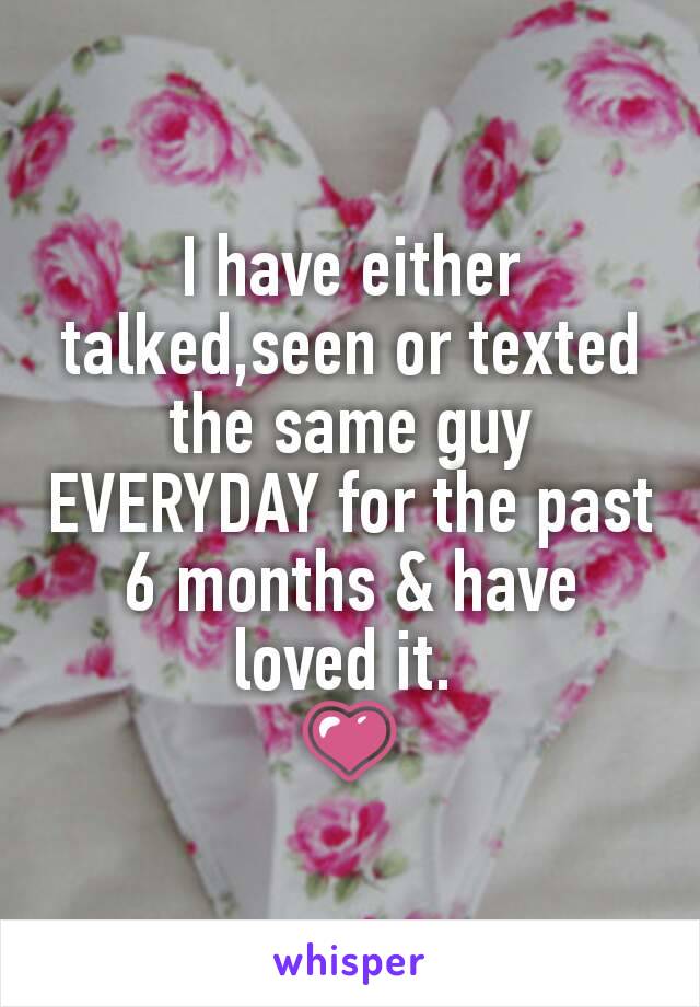 I have either talked,seen or texted  the same guy EVERYDAY for the past 6 months & have loved it. 
💗
