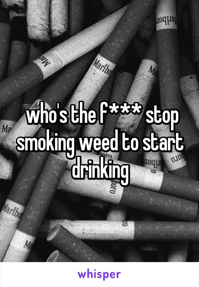  who's the f*** stop smoking weed to start drinking