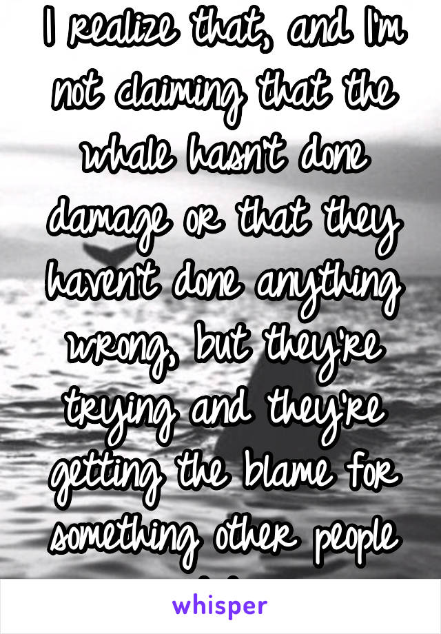 I realize that, and I'm not claiming that the whale hasn't done damage or that they haven't done anything wrong, but they're trying and they're getting the blame for something other people did 