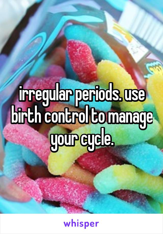 irregular periods. use birth control to manage your cycle.