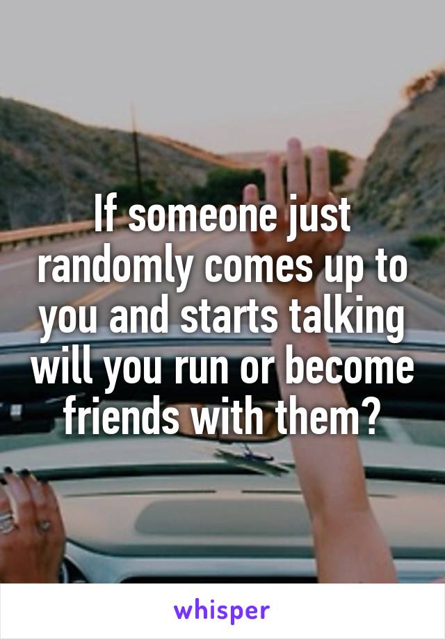 If someone just randomly comes up to you and starts talking will you run or become friends with them?