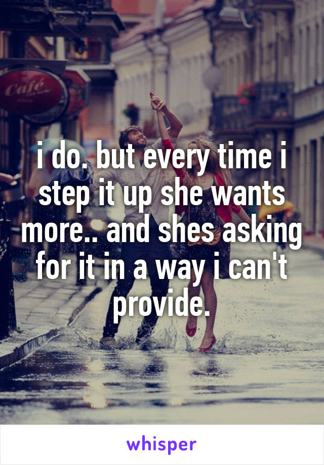 i do. but every time i step it up she wants more.. and shes asking for it in a way i can't provide.