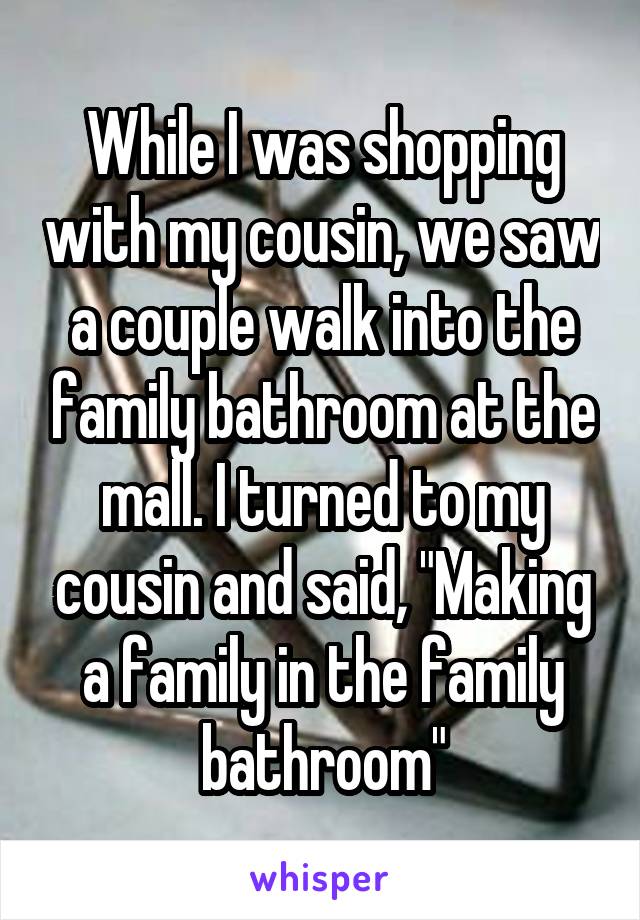 While I was shopping with my cousin, we saw a couple walk into the family bathroom at the mall. I turned to my cousin and said, "Making a family in the family bathroom"