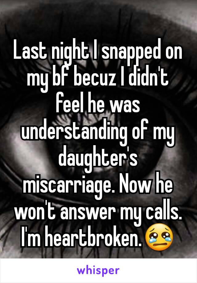 Last night I snapped on my bf becuz I didn't feel he was understanding of my daughter's miscarriage. Now he won't answer my calls. I'm heartbroken.😢