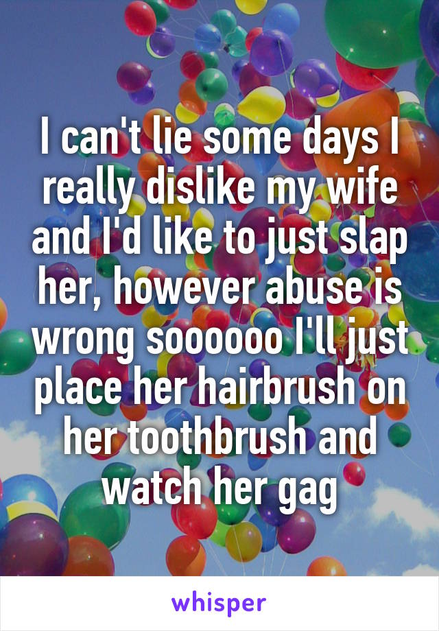 I can't lie some days I really dislike my wife and I'd like to just slap her, however abuse is wrong soooooo I'll just place her hairbrush on her toothbrush and watch her gag