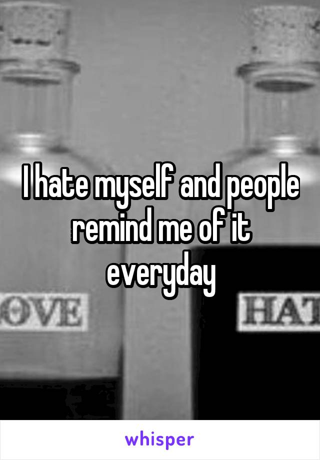 I hate myself and people remind me of it everyday
