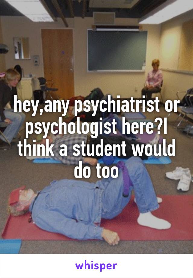 hey,any psychiatrist or psychologist here?I think a student would do too