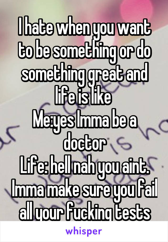 I hate when you want to be something or do something great and life is like 
Me:yes Imma be a doctor
Life: hell nah you aint. Imma make sure you fail all your fucking tests