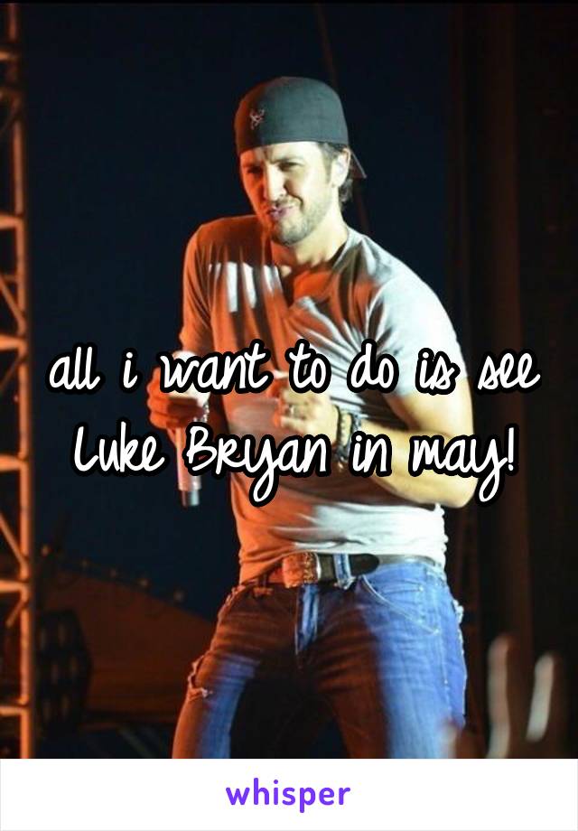 all i want to do is see Luke Bryan in may!