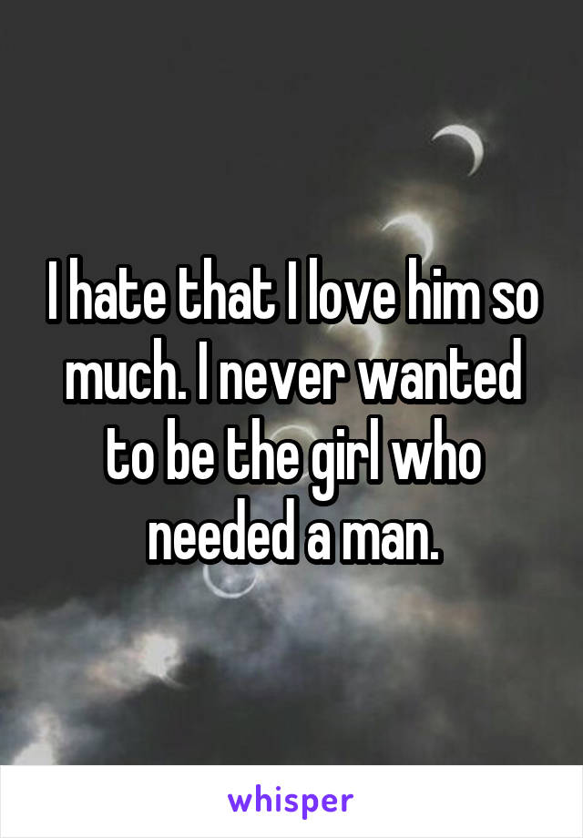 I hate that I love him so much. I never wanted to be the girl who needed a man.
