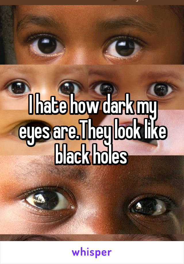 I hate how dark my eyes are.They look like black holes 