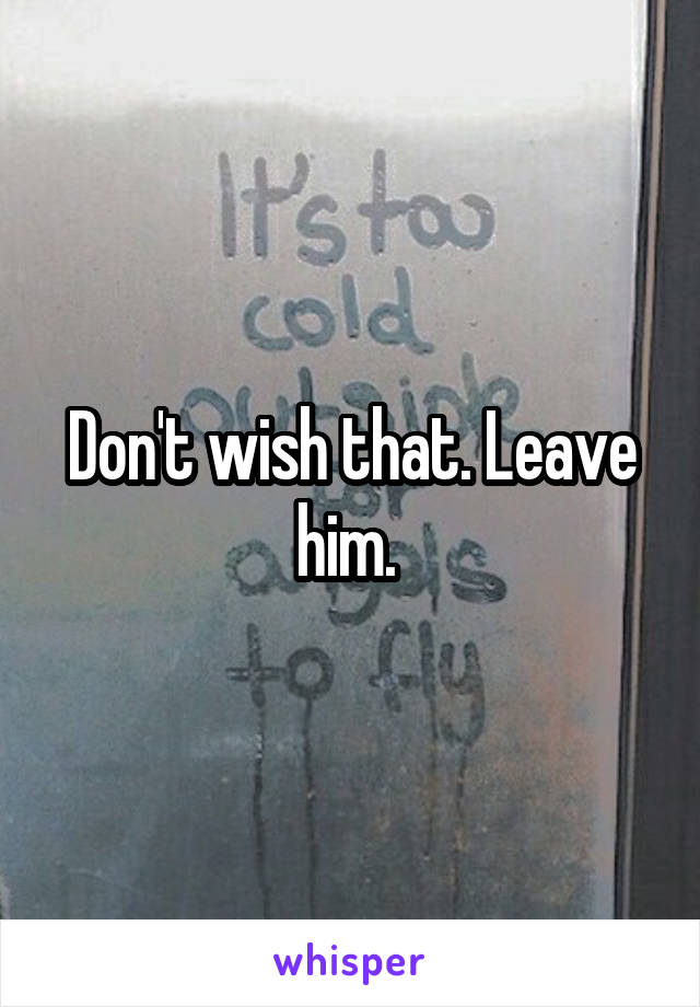 Don't wish that. Leave him. 