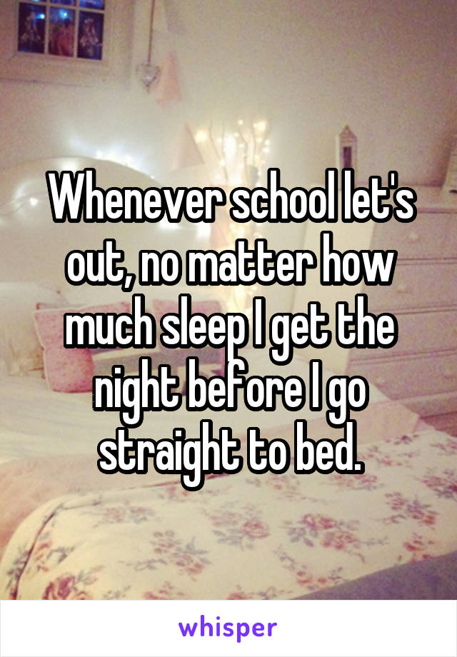 Whenever school let's out, no matter how much sleep I get the night before I go straight to bed.