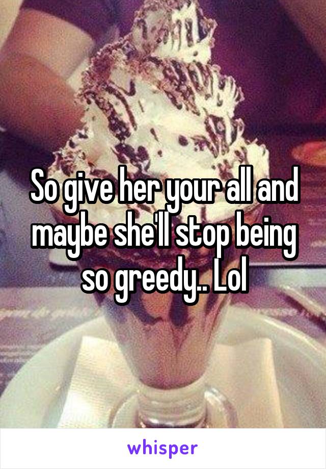 So give her your all and maybe she'll stop being so greedy.. Lol