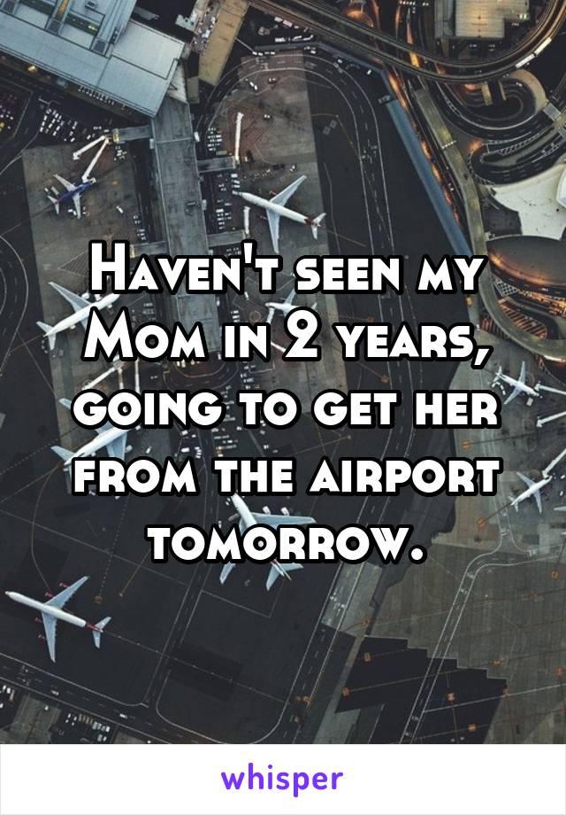 Haven't seen my Mom in 2 years, going to get her from the airport tomorrow.