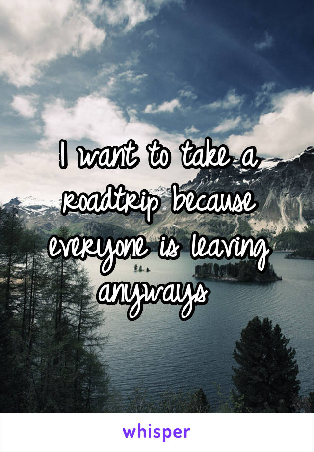 I want to take a roadtrip because everyone is leaving anyways 