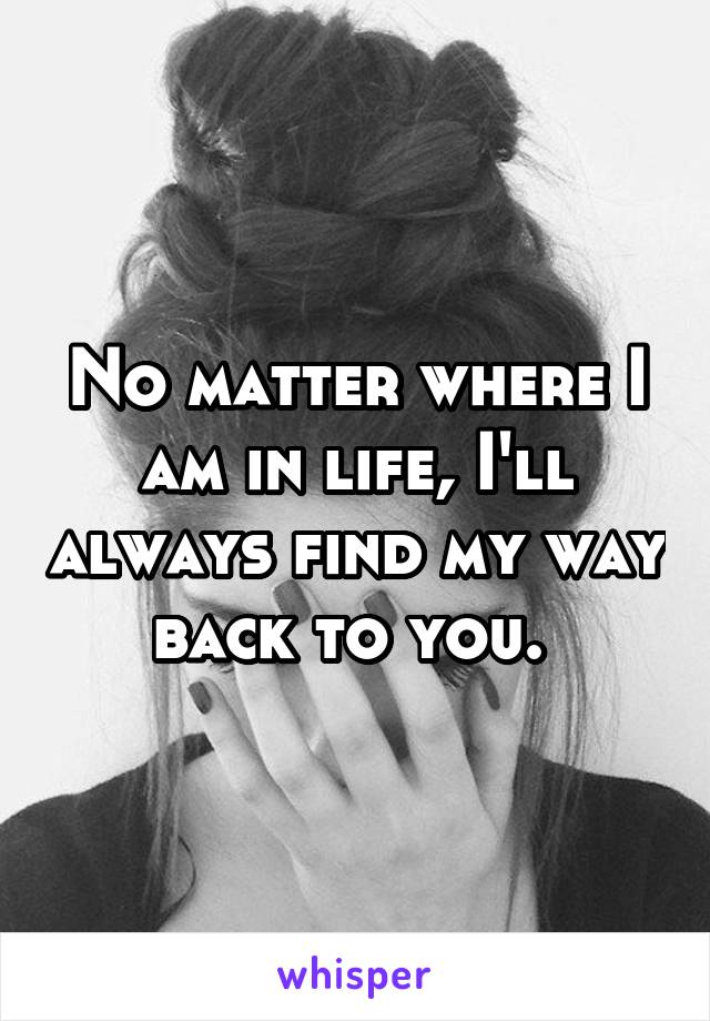 No matter where I am in life, I'll always find my way back to you. 