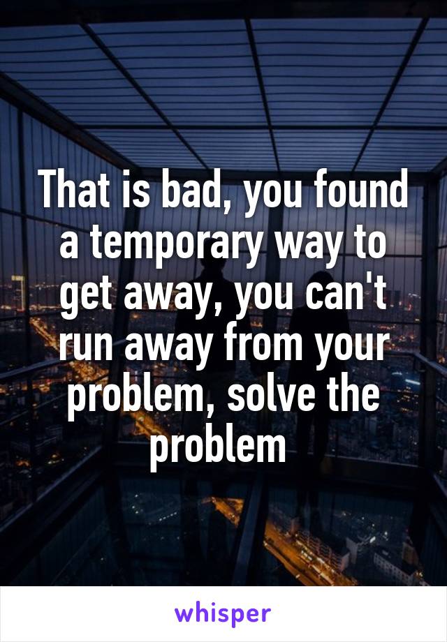 That is bad, you found a temporary way to get away, you can't run away from your problem, solve the problem 