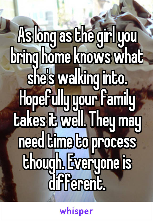 As long as the girl you bring home knows what she's walking into. Hopefully your family takes it well. They may need time to process though. Everyone is different.