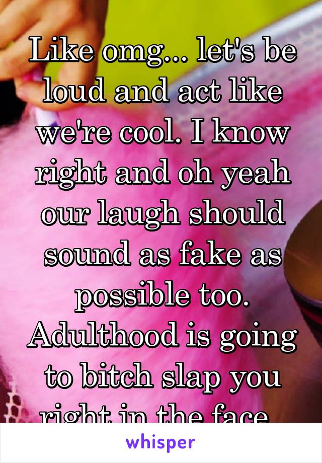 Like omg... let's be loud and act like we're cool. I know right and oh yeah our laugh should sound as fake as possible too. Adulthood is going to bitch slap you right in the face. 