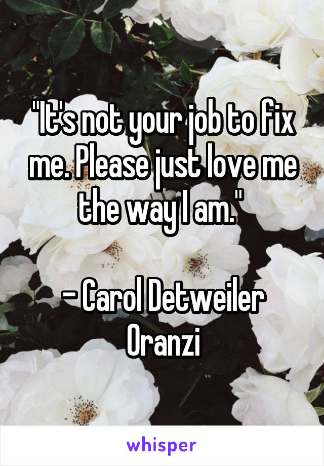 "It's not your job to fix me. Please just love me the way I am." 

- Carol Detweiler Oranzi