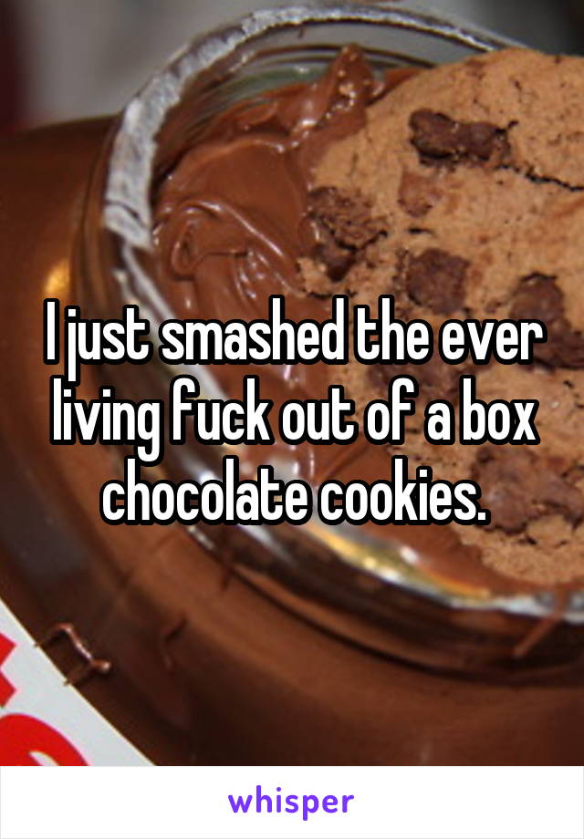 I just smashed the ever living fuck out of a box chocolate cookies.