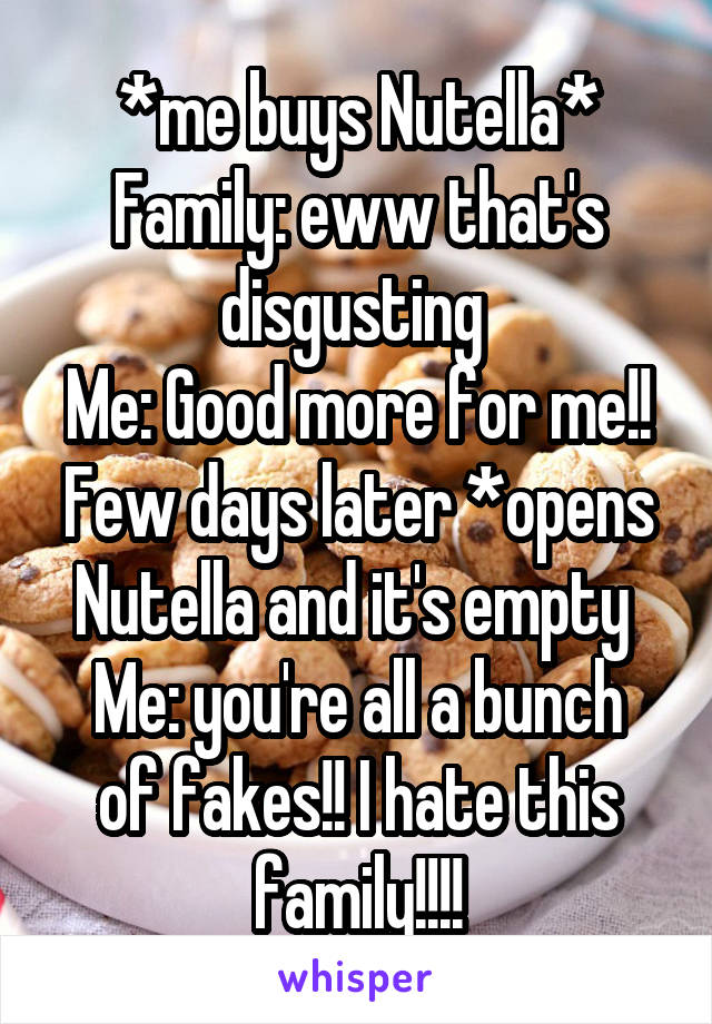 *me buys Nutella*
Family: eww that's disgusting 
Me: Good more for me!!
Few days later *opens Nutella and it's empty 
Me: you're all a bunch of fakes!! I hate this family!!!!