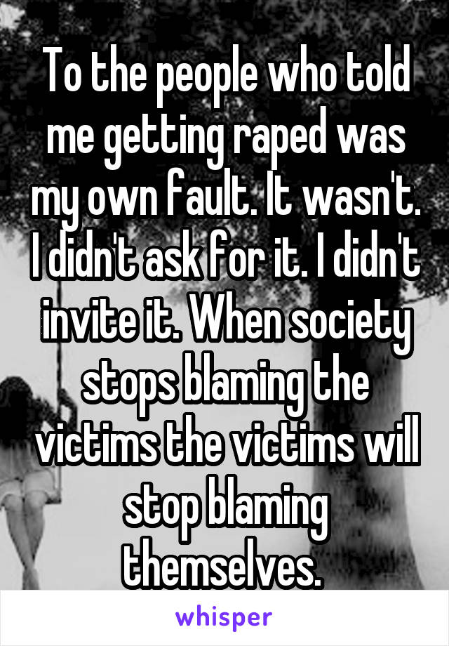 To the people who told me getting raped was my own fault. It wasn't. I didn't ask for it. I didn't invite it. When society stops blaming the victims the victims will stop blaming themselves. 