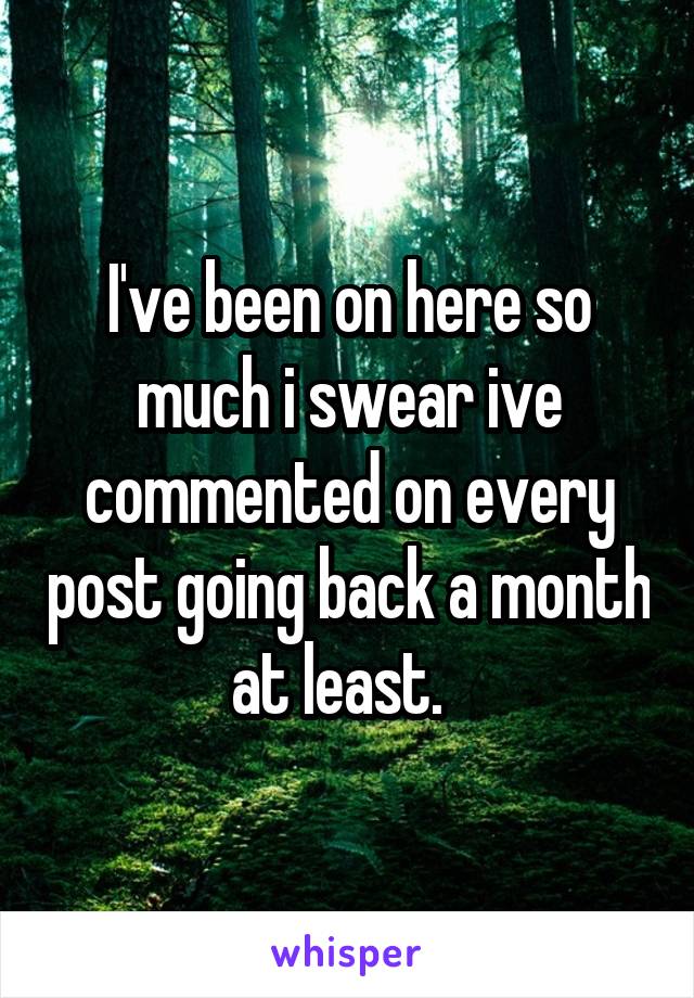 I've been on here so much i swear ive commented on every post going back a month at least.  
