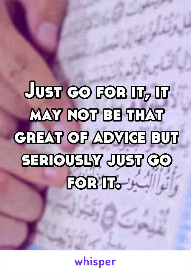 Just go for it, it may not be that great of advice but seriously just go for it. 