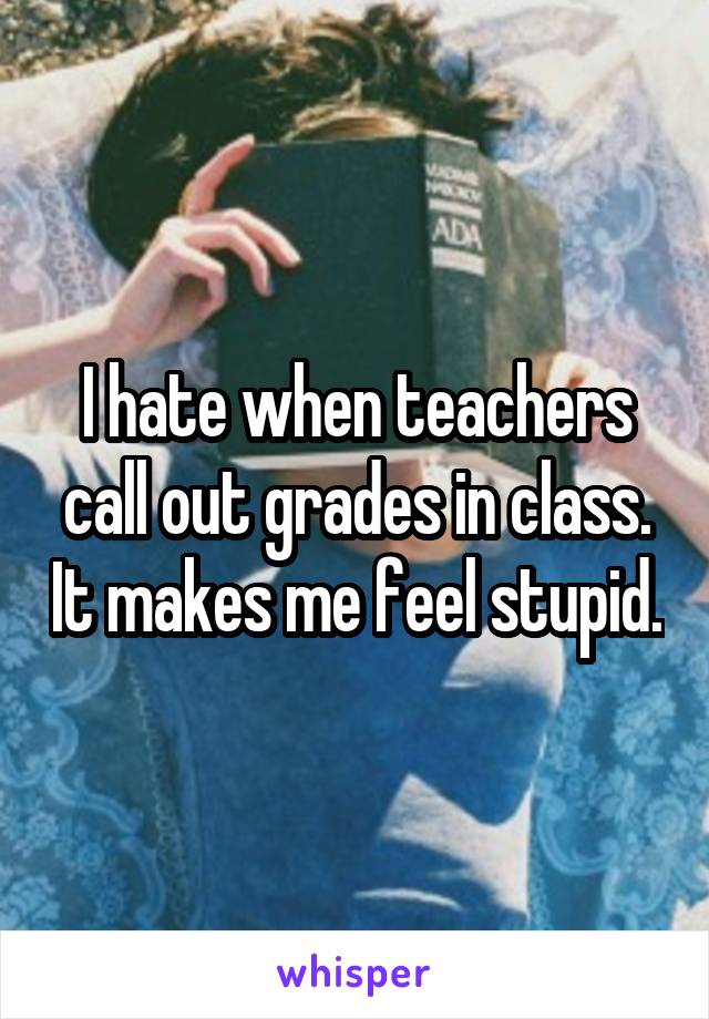 I hate when teachers call out grades in class. It makes me feel stupid.