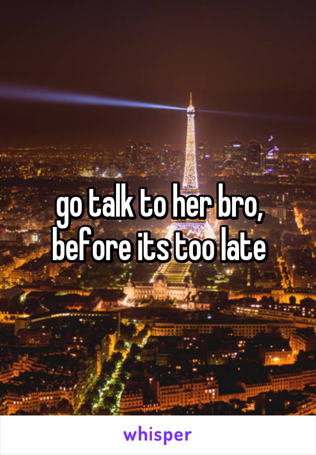 go talk to her bro, before its too late