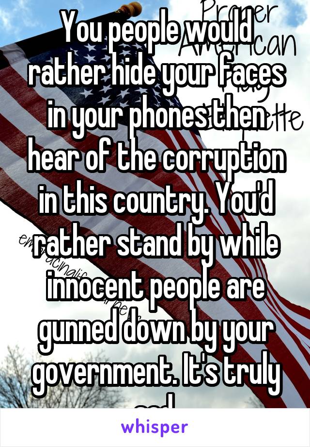 You people would rather hide your faces in your phones then hear of the corruption in this country. You'd rather stand by while innocent people are gunned down by your government. It's truly sad.