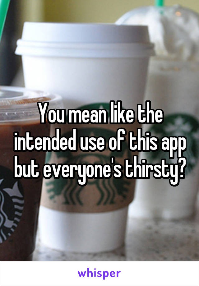 You mean like the intended use of this app but everyone's thirsty?