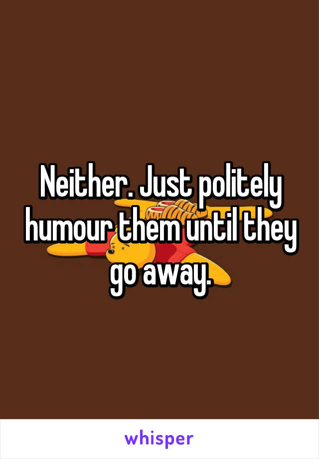 Neither. Just politely humour them until they go away.