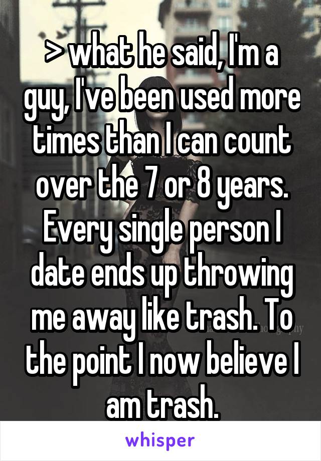 > what he said, I'm a guy, I've been used more times than I can count over the 7 or 8 years. Every single person I date ends up throwing me away like trash. To the point I now believe I am trash.