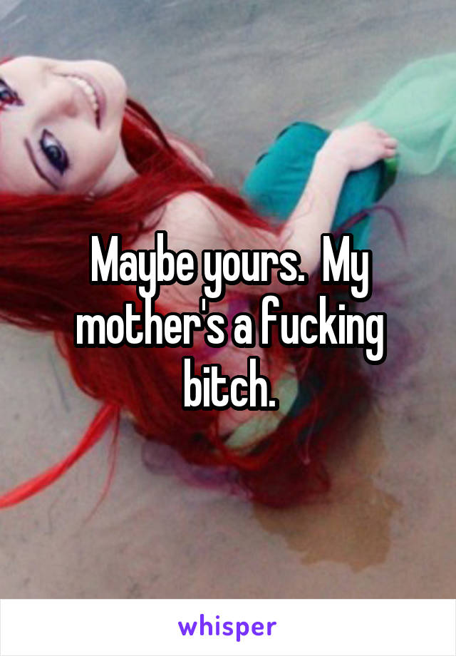 Maybe yours.  My mother's a fucking bitch.
