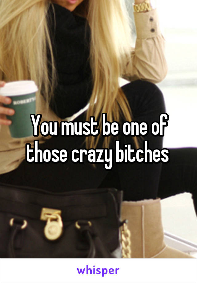 You must be one of those crazy bitches 