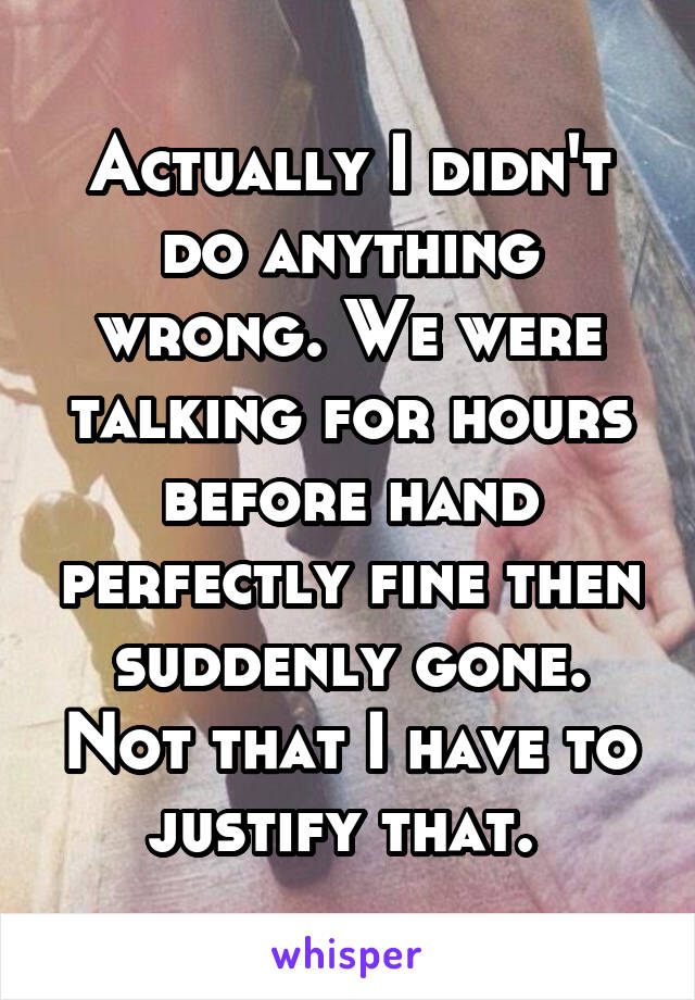Actually I didn't do anything wrong. We were talking for hours before hand perfectly fine then suddenly gone. Not that I have to justify that. 