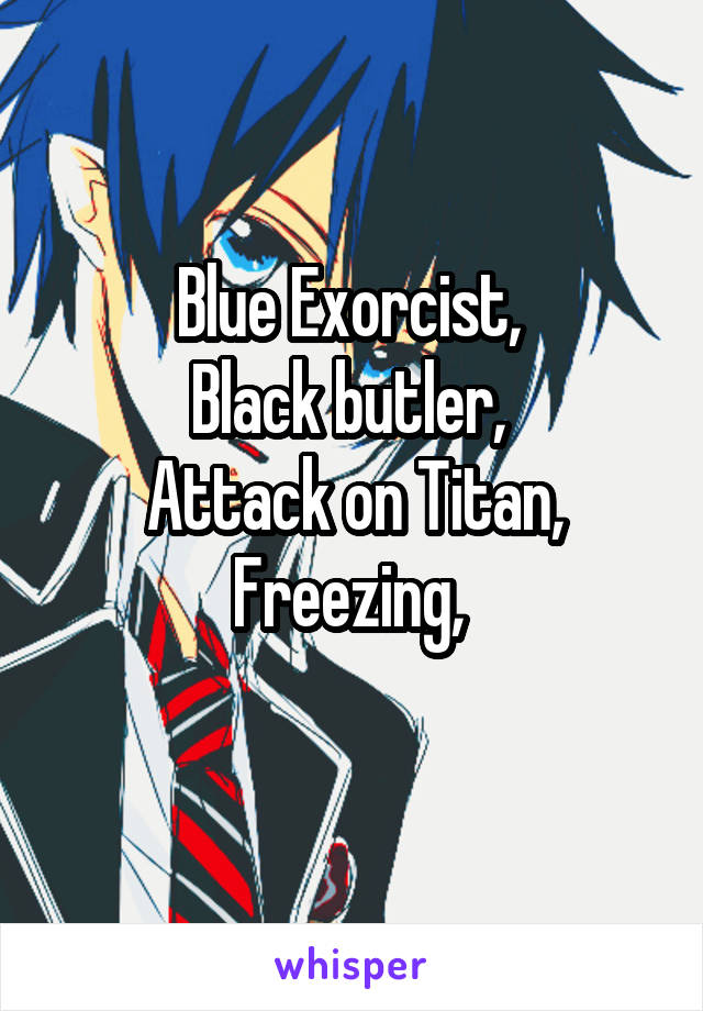 Blue Exorcist, 
Black butler, 
Attack on Titan,
Freezing, 
