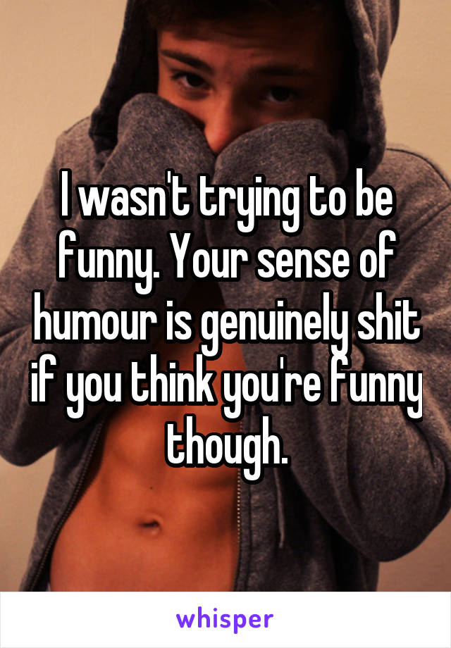 I wasn't trying to be funny. Your sense of humour is genuinely shit if you think you're funny though.