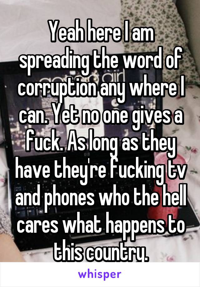 Yeah here I am spreading the word of corruption any where I can. Yet no one gives a fuck. As long as they have they're fucking tv and phones who the hell cares what happens to this country.